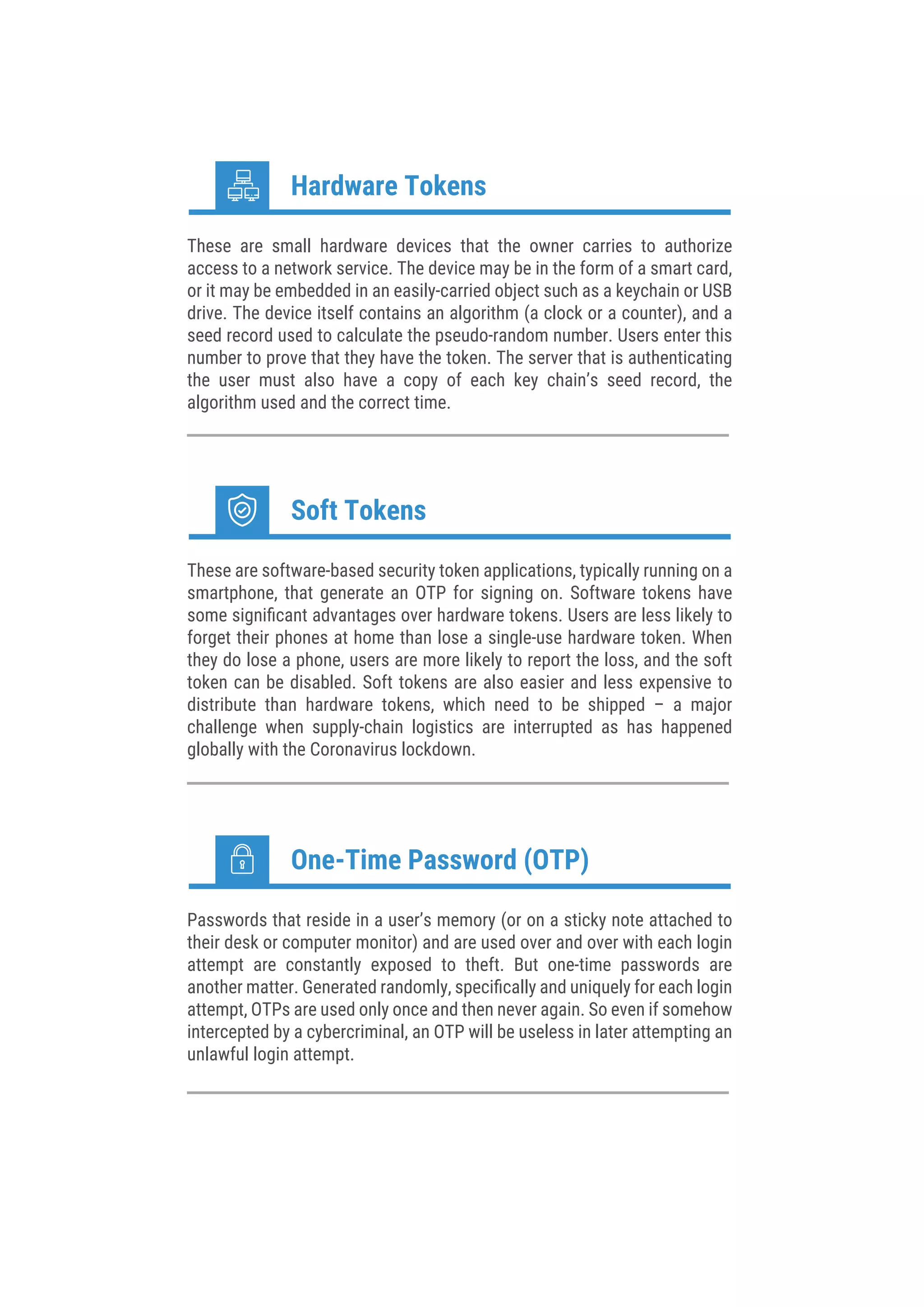 These are small hardware devices that the owner carries to authorize
access to a network service. The device may be in the form of a smart card,
or it may be embedded in an easily-carried object such as a keychain or USB
drive. The device itself contains an algorithm (a clock or a counter), and a
seed record used to calculate the pseudo-random number. Users enter this
number to prove that they have the token. The server that is authenticating
the user must also have a copy of each key chain’s seed record, the
algorithm used and the correct time.
Hardware Tokens
These are software-based security token applications, typically running on a
smartphone, that generate an OTP for signing on. Software tokens have
some signiﬁcant advantages over hardware tokens. Users are less likely to
forget their phones at home than lose a single-use hardware token. When
they do lose a phone, users are more likely to report the loss, and the soft
token can be disabled. Soft tokens are also easier and less expensive to
distribute than hardware tokens, which need to be shipped – a major
challenge when supply-chain logistics are interrupted as has happened
globally with the Coronavirus lockdown.
Soft Tokens
Passwords that reside in a user’s memory (or on a sticky note attached to
their desk or computer monitor) and are used over and over with each login
attempt are constantly exposed to theft. But one-time passwords are
another matter. Generated randomly, speciﬁcally and uniquely for each login
attempt, OTPs are used only once and then never again. So even if somehow
intercepted by a cybercriminal, an OTP will be useless in later attempting an
unlawful login attempt.
One-Time Password (OTP)
 