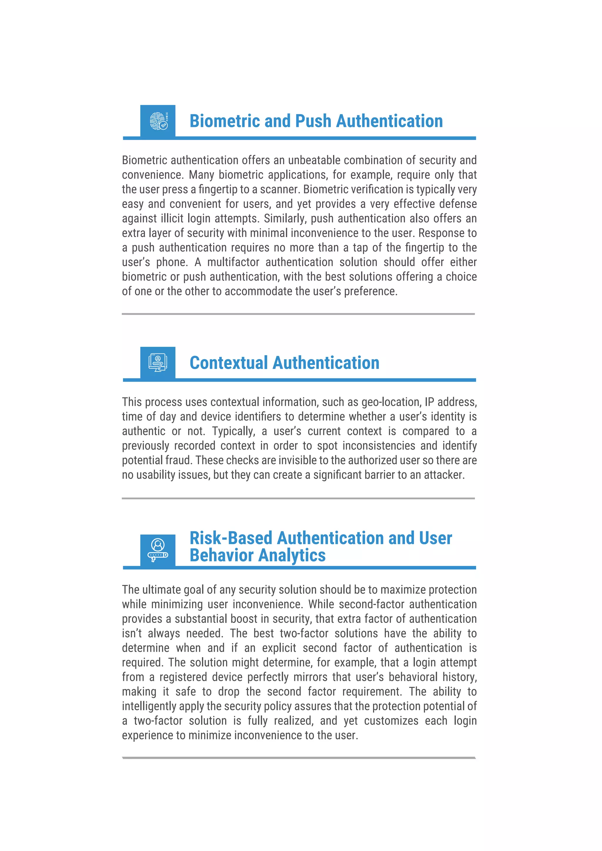 Biometric authentication offers an unbeatable combination of security and
convenience. Many biometric applications, for example, require only that
the user press a ﬁngertip to a scanner. Biometric veriﬁcation is typically very
easy and convenient for users, and yet provides a very effective defense
against illicit login attempts. Similarly, push authentication also offers an
extra layer of security with minimal inconvenience to the user. Response to
a push authentication requires no more than a tap of the ﬁngertip to the
user’s phone. A multifactor authentication solution should offer either
biometric or push authentication, with the best solutions offering a choice
of one or the other to accommodate the user’s preference.
Biometric and Push Authentication
This process uses contextual information, such as geo-location, IP address,
time of day and device identiﬁers to determine whether a user’s identity is
authentic or not. Typically, a user’s current context is compared to a
previously recorded context in order to spot inconsistencies and identify
potential fraud. These checks are invisible to the authorized user so there are
no usability issues, but they can create a signiﬁcant barrier to an attacker.
Contextual Authentication
The ultimate goal of any security solution should be to maximize protection
while minimizing user inconvenience. While second-factor authentication
provides a substantial boost in security, that extra factor of authentication
isn’t always needed. The best two-factor solutions have the ability to
determine when and if an explicit second factor of authentication is
required. The solution might determine, for example, that a login attempt
from a registered device perfectly mirrors that user’s behavioral history,
making it safe to drop the second factor requirement. The ability to
intelligently apply the security policy assures that the protection potential of
a two-factor solution is fully realized, and yet customizes each login
experience to minimize inconvenience to the user.
Risk-Based Authentication and User
Behavior Analytics
 
