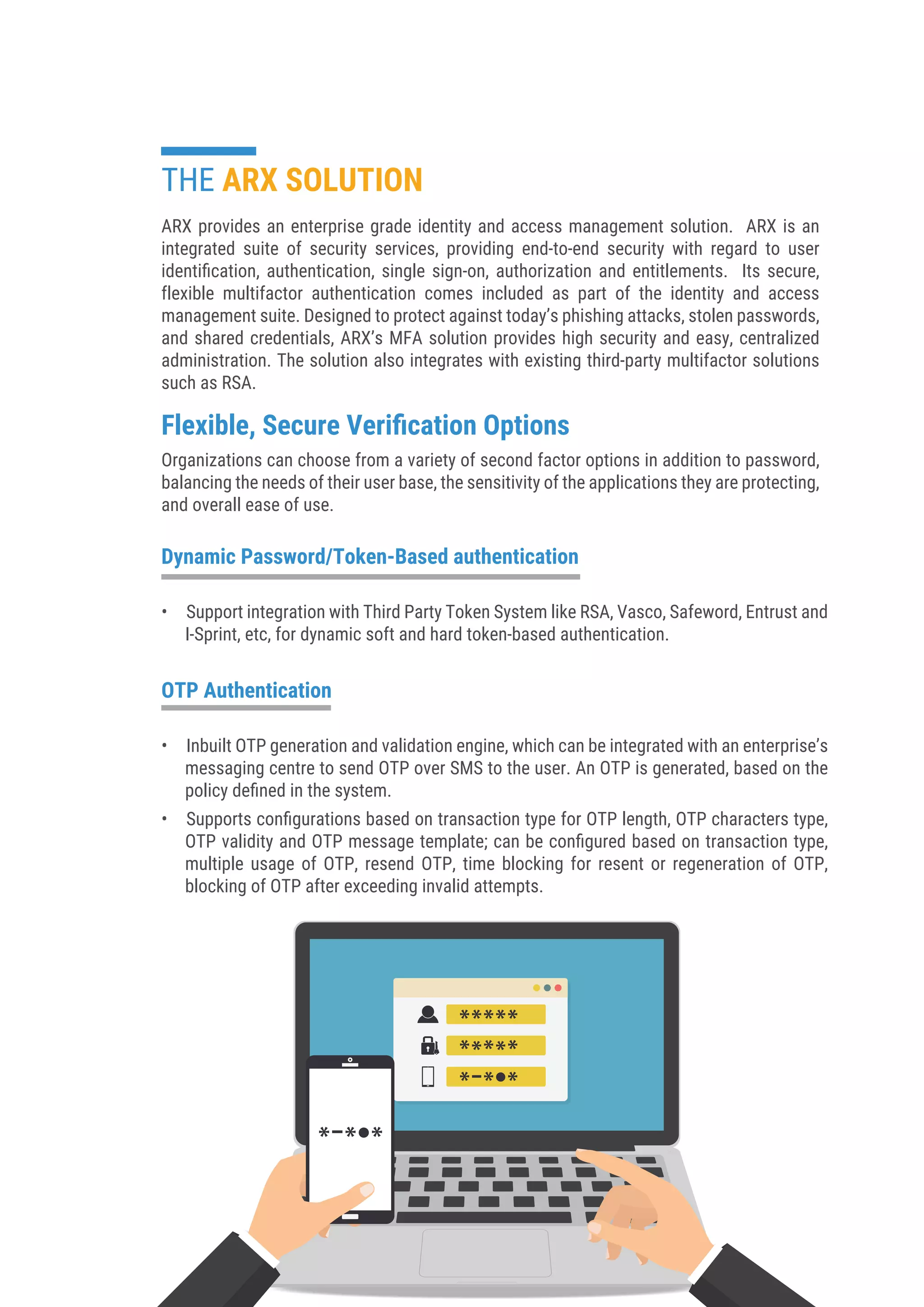 ARX provides an enterprise grade identity and access management solution. ARX is an
integrated suite of security services, providing end-to-end security with regard to user
identiﬁcation, authentication, single sign-on, authorization and entitlements. Its secure,
flexible multifactor authentication comes included as part of the identity and access
management suite. Designed to protect against today’s phishing attacks, stolen passwords,
and shared credentials, ARX’s MFA solution provides high security and easy, centralized
administration. The solution also integrates with existing third-party multifactor solutions
such as RSA.
Flexible, Secure Veriﬁcation Options
Organizations can choose from a variety of second factor options in addition to password,
balancing the needs of their user base, the sensitivity of the applications they are protecting,
and overall ease of use.
• Support integration with Third Party Token System like RSA, Vasco, Safeword, Entrust and
I-Sprint, etc, for dynamic soft and hard token-based authentication.
THE ARX SOLUTION
Dynamic Password/Token-Based authentication
• Inbuilt OTP generation and validation engine, which can be integrated with an enterprise’s
messaging centre to send OTP over SMS to the user. An OTP is generated, based on the
policy deﬁned in the system.
• Supports conﬁgurations based on transaction type for OTP length, OTP characters type,
OTP validity and OTP message template; can be conﬁgured based on transaction type,
multiple usage of OTP, resend OTP, time blocking for resent or regeneration of OTP,
blocking of OTP after exceeding invalid attempts.
OTP Authentication
 