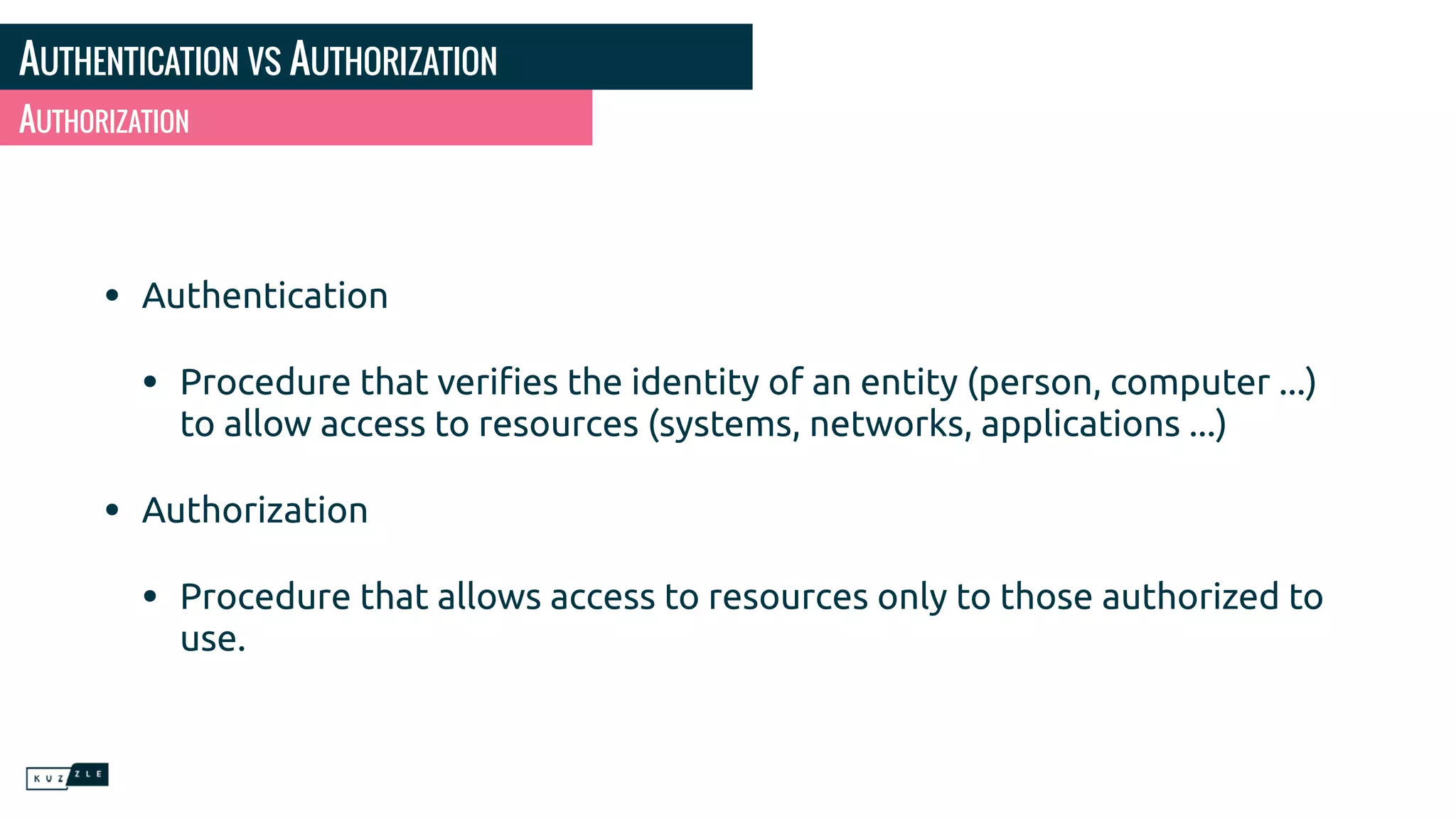 AUTHENTICATION VS AUTHORIZATION
• Authentication
• Procedure that veriﬁes the identity of an entity (person, computer ...)
to allow access to resources (systems, networks, applications ...)
• Authorization
• Procedure that allows access to resources only to those authorized to
use.
AUTHORIZATION
 