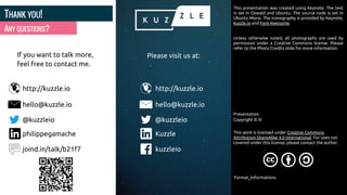 ANY QUESTIONS?
THANK YOU!
If you want to talk more,
feel free to contact me.
http://kuzzle.io
This presentation was created using Keynote. The text
is set in Oswald and Ubuntu. The source code is set in
Ubuntu Mono. The iconography is provided by Keynote,
kuzzle.io and Font Awesome.
Unless otherwise noted, all photographs are used by
permission under a Creative Commons license. Please
refer to the Photo Credits slide for more information.
Copyright ©
This work is licensed under Creative Commons
Attribution-ShareAlike 4.0 International. For uses not
covered under this license, please contact the author.
hello@kuzzle.io
@kuzzleio
Kuzzle
kuzzleio
http://kuzzle.io
Presentation
©
Format_Informations
hello@kuzzle.io
@kuzzleio
philippegamache
joind.in/talk/b21f7
Please visit us at:
 