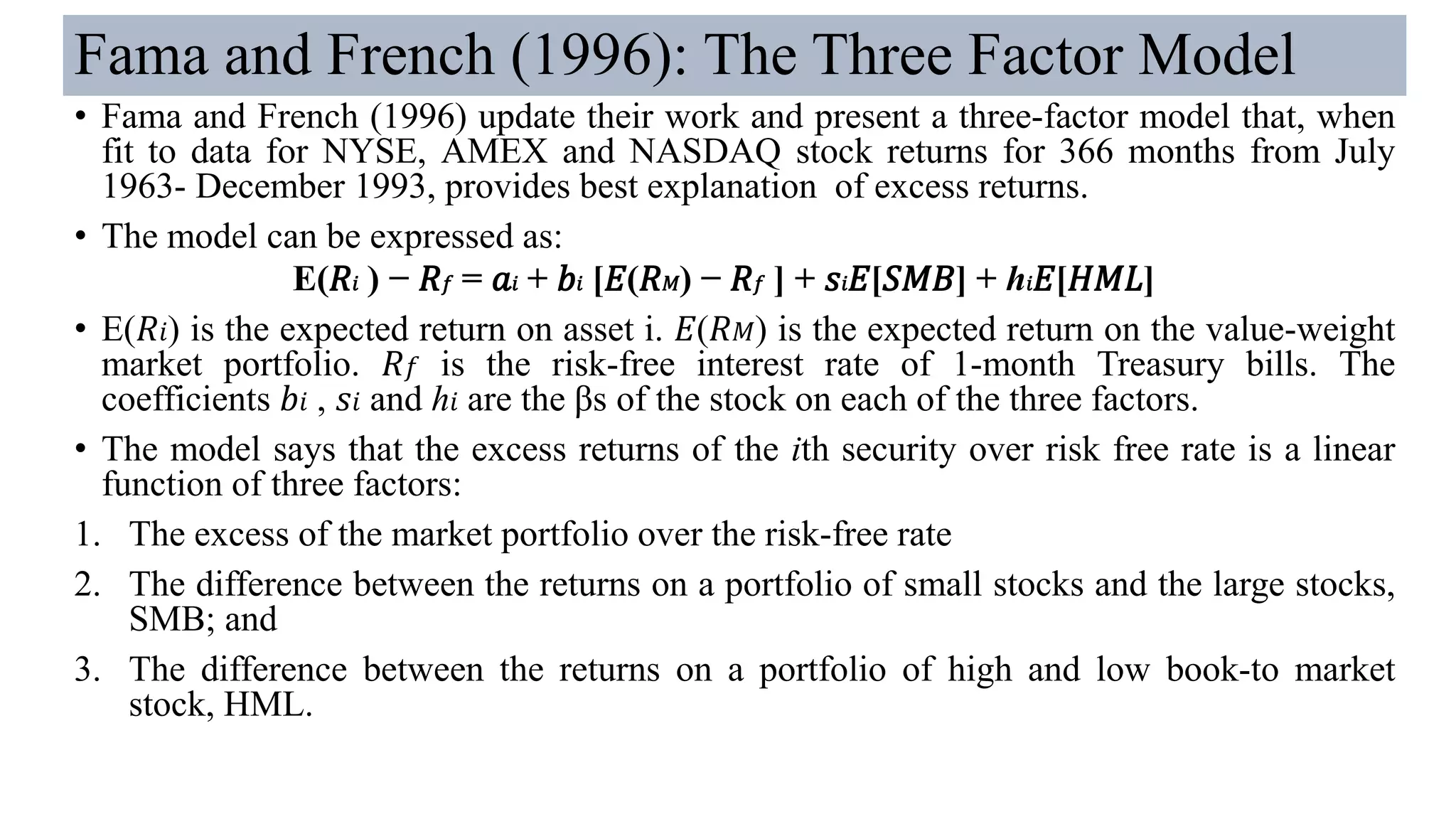 Fama and French (1996): The Three Factor Model
• Fama and French (1996) update their work and present a three-factor model that, when
fit to data for NYSE, AMEX and NASDAQ stock returns for 366 months from July
1963- December 1993, provides best explanation of excess returns.
• The model can be expressed as:
E(𝑅𝑖 ) − 𝑅 𝑓 = 𝑎𝑖 + 𝑏𝑖 [𝐸(𝑅 𝑀) − 𝑅 𝑓 ] + 𝑠𝑖 𝐸[𝑆𝑀𝐵] + ℎ𝑖 𝐸[𝐻𝑀𝐿]
• E(𝑅𝑖) is the expected return on asset i. 𝐸(𝑅 𝑀) is the expected return on the value-weight
market portfolio. 𝑅 𝑓 is the risk-free interest rate of 1-month Treasury bills. The
coefficients 𝑏𝑖 , 𝑠𝑖 and ℎ𝑖 are the βs of the stock on each of the three factors.
• The model says that the excess returns of the ith security over risk free rate is a linear
function of three factors:
1. The excess of the market portfolio over the risk-free rate
2. The difference between the returns on a portfolio of small stocks and the large stocks,
SMB; and
3. The difference between the returns on a portfolio of high and low book-to market
stock, HML.
 