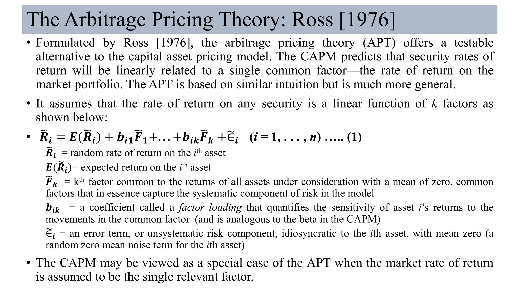 The Arbitrage Pricing Theory: Ross [1976]
• Formulated by Ross [1976], the arbitrage pricing theory (APT) offers a testable
alternative to the capital asset pricing model. The CAPM predicts that security rates of
return will be linearly related to a single common factor—the rate of return on the
market portfolio. The APT is based on similar intuition but is much more general.
• It assumes that the rate of return on any security is a linear function of k factors as
shown below:
• ෩𝑹𝒊 = 𝑬(෩𝑹𝒊) + 𝒃𝒊𝟏
෩𝑭 𝟏+. . . +𝒃𝒊𝒌
෩𝑭 𝒌 +෥∈𝒊 (i = 1, . . . , n) ….. (1)
෩𝑹𝒊 = random rate of return on the ith asset
𝑬(෩𝑹𝒊)= expected return on the ith asset
෩𝑭 𝒌 = kth factor common to the returns of all assets under consideration with a mean of zero, common
factors that in essence capture the systematic component of risk in the model
𝒃𝒊𝒌 = a coefficient called a factor loading that quantifies the sensitivity of asset i’s returns to the
movements in the common factor (and is analogous to the beta in the CAPM)
෥∈𝒊 = an error term, or unsystematic risk component, idiosyncratic to the ith asset, with mean zero (a
random zero mean noise term for the ith asset)
• The CAPM may be viewed as a special case of the APT when the market rate of return
is assumed to be the single relevant factor.
 