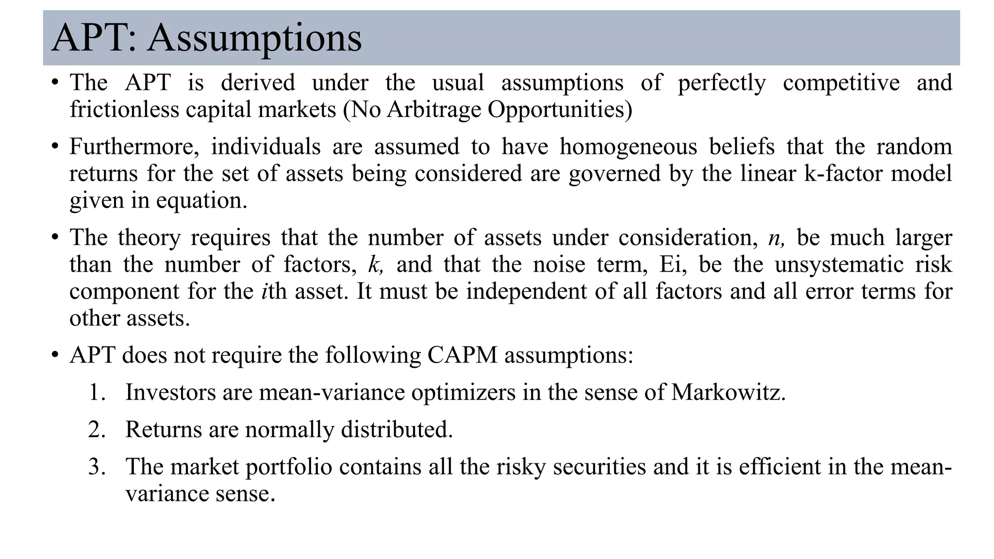 APT: Assumptions
• The APT is derived under the usual assumptions of perfectly competitive and
frictionless capital markets (No Arbitrage Opportunities)
• Furthermore, individuals are assumed to have homogeneous beliefs that the random
returns for the set of assets being considered are governed by the linear k-factor model
given in equation.
• The theory requires that the number of assets under consideration, n, be much larger
than the number of factors, k, and that the noise term, Ei, be the unsystematic risk
component for the ith asset. It must be independent of all factors and all error terms for
other assets.
• APT does not require the following CAPM assumptions:
1. Investors are mean-variance optimizers in the sense of Markowitz.
2. Returns are normally distributed.
3. The market portfolio contains all the risky securities and it is efficient in the mean-
variance sense.
 