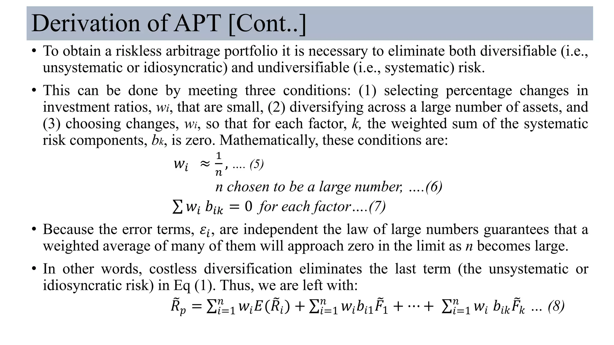 Derivation of APT [Cont..]
• To obtain a riskless arbitrage portfolio it is necessary to eliminate both diversifiable (i.e.,
unsystematic or idiosyncratic) and undiversifiable (i.e., systematic) risk.
• This can be done by meeting three conditions: (1) selecting percentage changes in
investment ratios, wi, that are small, (2) diversifying across a large number of assets, and
(3) choosing changes, wi, so that for each factor, k, the weighted sum of the systematic
risk components, bk, is zero. Mathematically, these conditions are:
𝑤𝑖 ≈
1
𝑛
, …. (5)
n chosen to be a large number, ….(6)
σ 𝑤𝑖 𝑏𝑖𝑘 = 0 for each factor….(7)
• Because the error terms, 𝜀𝑖, are independent the law of large numbers guarantees that a
weighted average of many of them will approach zero in the limit as n becomes large.
• In other words, costless diversification eliminates the last term (the unsystematic or
idiosyncratic risk) in Eq (1). Thus, we are left with:
෨𝑅 𝑝 = σ𝑖=1
𝑛
𝑤𝑖 𝐸( ෨𝑅𝑖) + σ𝑖=1
𝑛
𝑤𝑖 𝑏𝑖1
෨𝐹1 + ⋯ + σ𝑖=1
𝑛
𝑤𝑖 𝑏𝑖𝑘
෨𝐹𝑘 … (8)
 