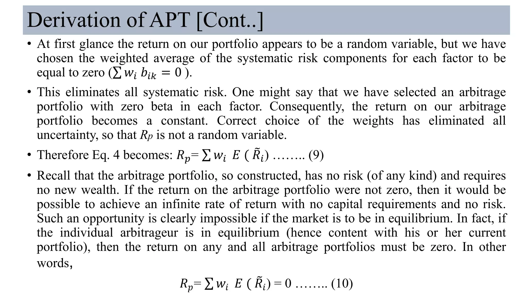 Derivation of APT [Cont..]
• At first glance the return on our portfolio appears to be a random variable, but we have
chosen the weighted average of the systematic risk components for each factor to be
equal to zero (σ 𝑤𝑖 𝑏𝑖𝑘 = 0 ).
• This eliminates all systematic risk. One might say that we have selected an arbitrage
portfolio with zero beta in each factor. Consequently, the return on our arbitrage
portfolio becomes a constant. Correct choice of the weights has eliminated all
uncertainty, so that Rp is not a random variable.
• Therefore Eq. 4 becomes: 𝑅 𝑝= σ 𝑤𝑖 𝐸 ( ෨𝑅𝑖) …….. (9)
• Recall that the arbitrage portfolio, so constructed, has no risk (of any kind) and requires
no new wealth. If the return on the arbitrage portfolio were not zero, then it would be
possible to achieve an infinite rate of return with no capital requirements and no risk.
Such an opportunity is clearly impossible if the market is to be in equilibrium. In fact, if
the individual arbitrageur is in equilibrium (hence content with his or her current
portfolio), then the return on any and all arbitrage portfolios must be zero. In other
words,
𝑅 𝑝= σ 𝑤𝑖 𝐸 ( ෨𝑅𝑖) = 0 …….. (10)
 