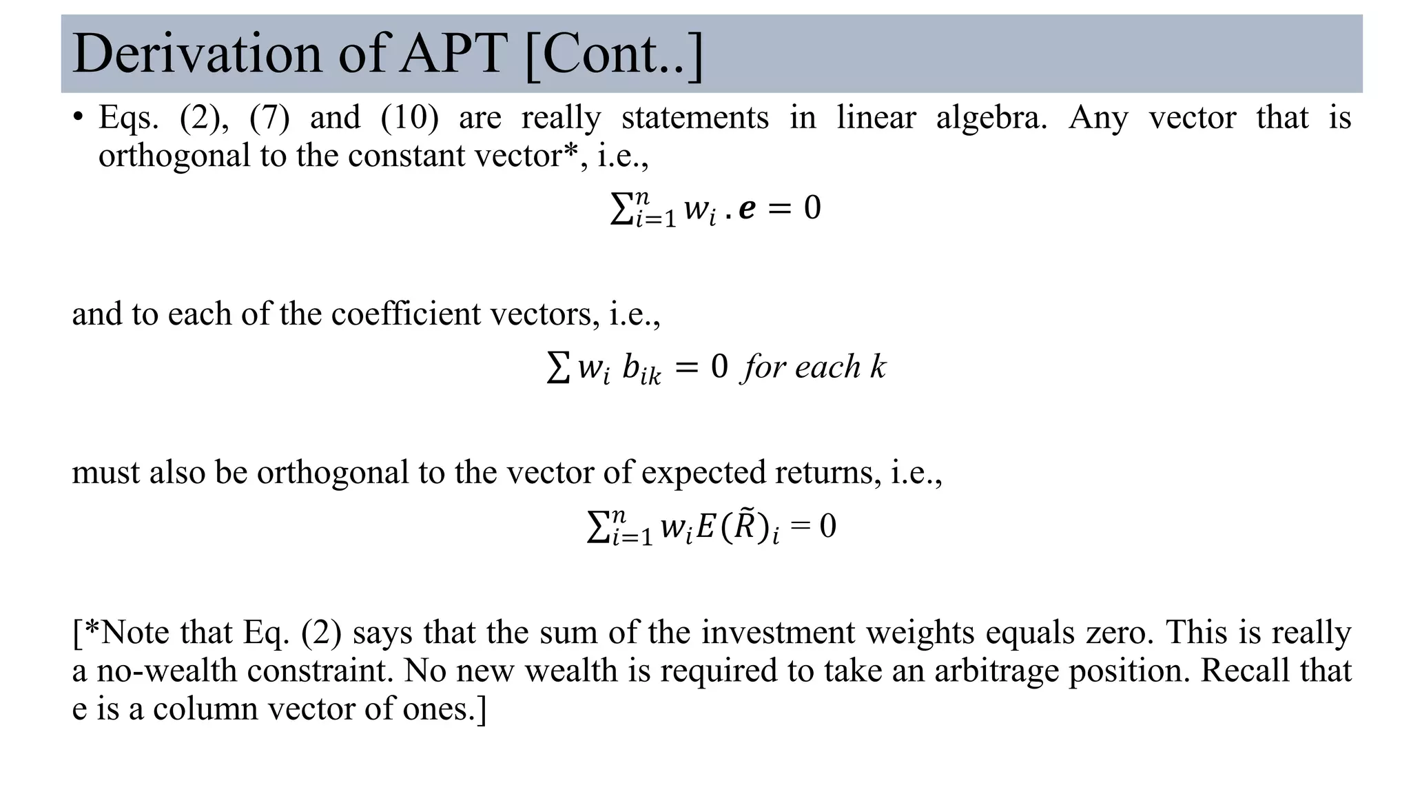 Derivation of APT [Cont..]
• Eqs. (2), (7) and (10) are really statements in linear algebra. Any vector that is
orthogonal to the constant vector*, i.e.,
σ𝑖=1
𝑛
𝑤𝑖 . 𝒆 = 0
and to each of the coefficient vectors, i.e.,
σ 𝑤𝑖 𝑏𝑖𝑘 = 0 for each k
must also be orthogonal to the vector of expected returns, i.e.,
σ𝑖=1
𝑛
𝑤𝑖 𝐸( ෨𝑅)𝑖 = 0
[*Note that Eq. (2) says that the sum of the investment weights equals zero. This is really
a no-wealth constraint. No new wealth is required to take an arbitrage position. Recall that
e is a column vector of ones.]
 