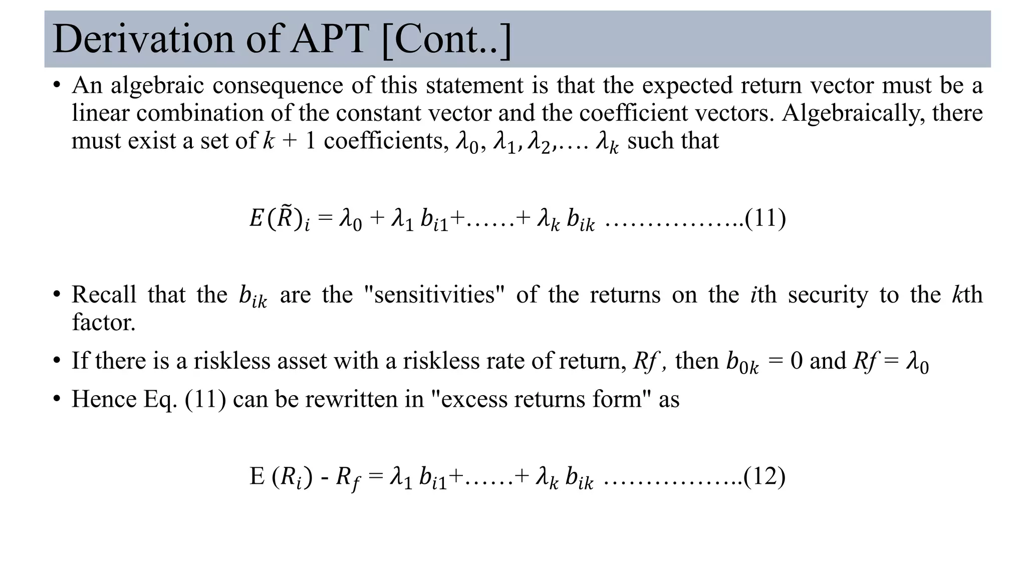 Derivation of APT [Cont..]
• An algebraic consequence of this statement is that the expected return vector must be a
linear combination of the constant vector and the coefficient vectors. Algebraically, there
must exist a set of k + 1 coefficients, 𝜆0, 𝜆1, 𝜆2,…. 𝜆 𝑘 such that
𝐸( ෨𝑅)𝑖 = 𝜆0 + 𝜆1 𝑏𝑖1+……+ 𝜆 𝑘 𝑏𝑖𝑘 ……………..(11)
• Recall that the 𝑏𝑖𝑘 are the "sensitivities" of the returns on the ith security to the kth
factor.
• If there is a riskless asset with a riskless rate of return, Rf , then 𝑏0𝑘 = 0 and Rf = 𝜆0
• Hence Eq. (11) can be rewritten in "excess returns form" as
E (𝑅𝑖) - 𝑅 𝑓 = 𝜆1 𝑏𝑖1+……+ 𝜆 𝑘 𝑏𝑖𝑘 ……………..(12)
 