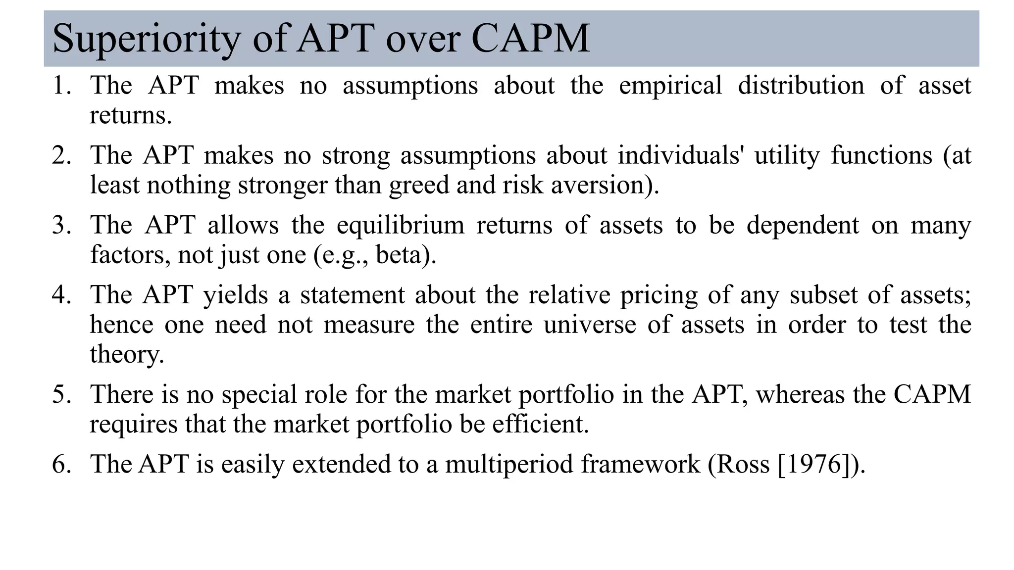 Superiority of APT over CAPM
1. The APT makes no assumptions about the empirical distribution of asset
returns.
2. The APT makes no strong assumptions about individuals' utility functions (at
least nothing stronger than greed and risk aversion).
3. The APT allows the equilibrium returns of assets to be dependent on many
factors, not just one (e.g., beta).
4. The APT yields a statement about the relative pricing of any subset of assets;
hence one need not measure the entire universe of assets in order to test the
theory.
5. There is no special role for the market portfolio in the APT, whereas the CAPM
requires that the market portfolio be efficient.
6. The APT is easily extended to a multiperiod framework (Ross [1976]).
 