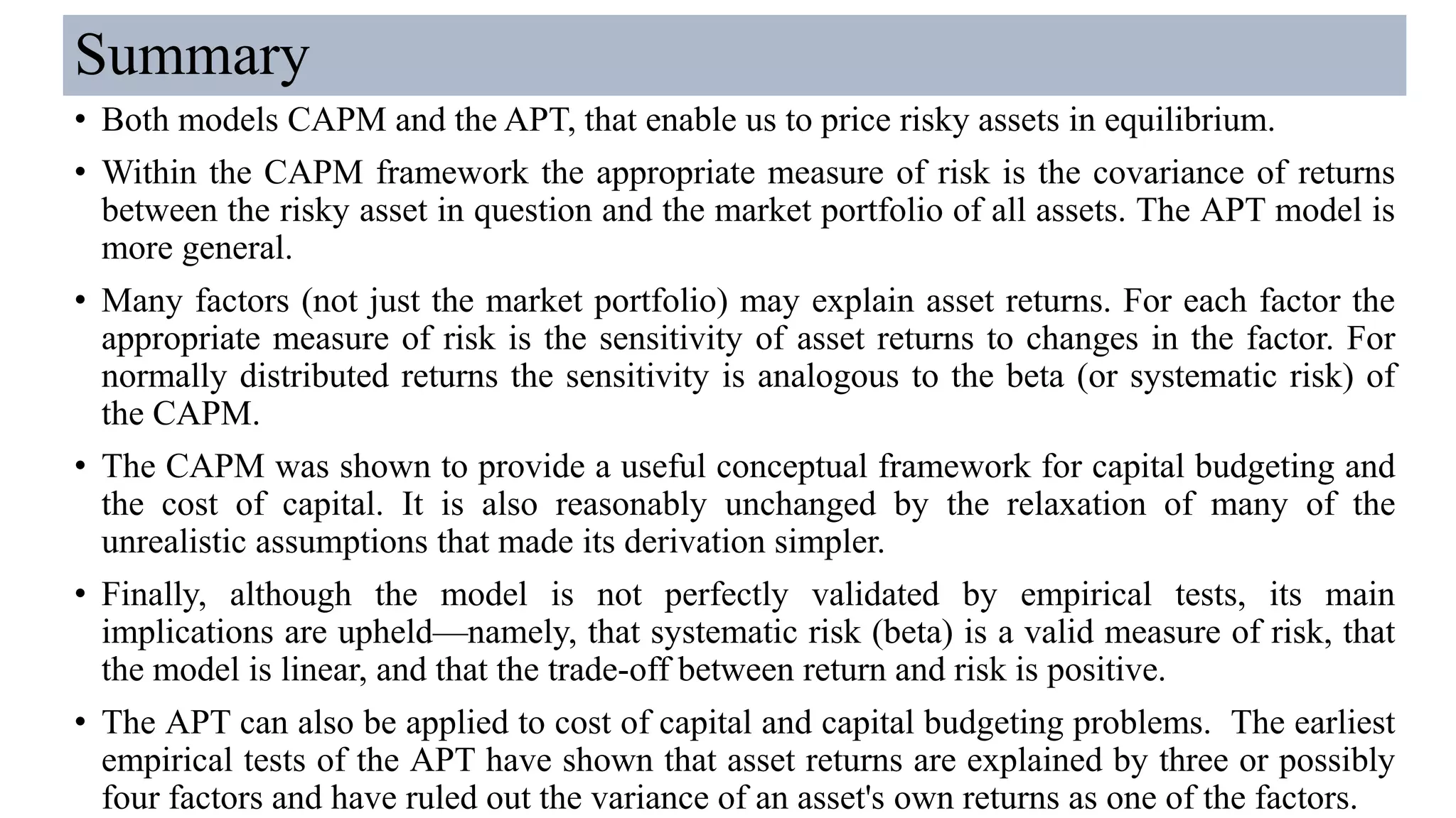 Summary
• Both models CAPM and the APT, that enable us to price risky assets in equilibrium.
• Within the CAPM framework the appropriate measure of risk is the covariance of returns
between the risky asset in question and the market portfolio of all assets. The APT model is
more general.
• Many factors (not just the market portfolio) may explain asset returns. For each factor the
appropriate measure of risk is the sensitivity of asset returns to changes in the factor. For
normally distributed returns the sensitivity is analogous to the beta (or systematic risk) of
the CAPM.
• The CAPM was shown to provide a useful conceptual framework for capital budgeting and
the cost of capital. It is also reasonably unchanged by the relaxation of many of the
unrealistic assumptions that made its derivation simpler.
• Finally, although the model is not perfectly validated by empirical tests, its main
implications are upheld—namely, that systematic risk (beta) is a valid measure of risk, that
the model is linear, and that the trade-off between return and risk is positive.
• The APT can also be applied to cost of capital and capital budgeting problems. The earliest
empirical tests of the APT have shown that asset returns are explained by three or possibly
four factors and have ruled out the variance of an asset's own returns as one of the factors.
 