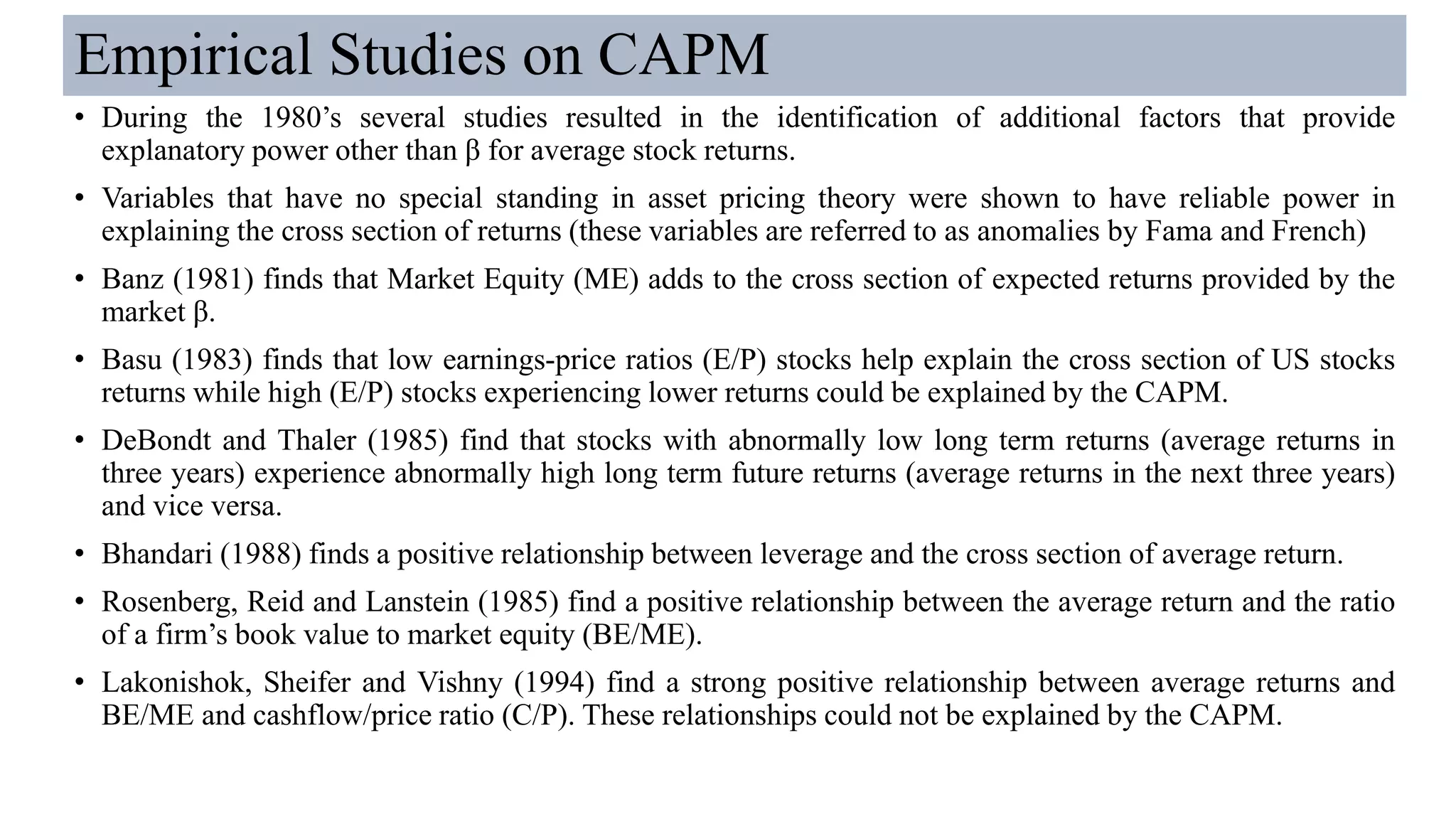Empirical Studies on CAPM
• During the 1980’s several studies resulted in the identification of additional factors that provide
explanatory power other than β for average stock returns.
• Variables that have no special standing in asset pricing theory were shown to have reliable power in
explaining the cross section of returns (these variables are referred to as anomalies by Fama and French)
• Banz (1981) finds that Market Equity (ME) adds to the cross section of expected returns provided by the
market β.
• Basu (1983) finds that low earnings-price ratios (E/P) stocks help explain the cross section of US stocks
returns while high (E/P) stocks experiencing lower returns could be explained by the CAPM.
• DeBondt and Thaler (1985) find that stocks with abnormally low long term returns (average returns in
three years) experience abnormally high long term future returns (average returns in the next three years)
and vice versa.
• Bhandari (1988) finds a positive relationship between leverage and the cross section of average return.
• Rosenberg, Reid and Lanstein (1985) find a positive relationship between the average return and the ratio
of a firm’s book value to market equity (BE/ME).
• Lakonishok, Sheifer and Vishny (1994) find a strong positive relationship between average returns and
BE/ME and cashflow/price ratio (C/P). These relationships could not be explained by the CAPM.
 