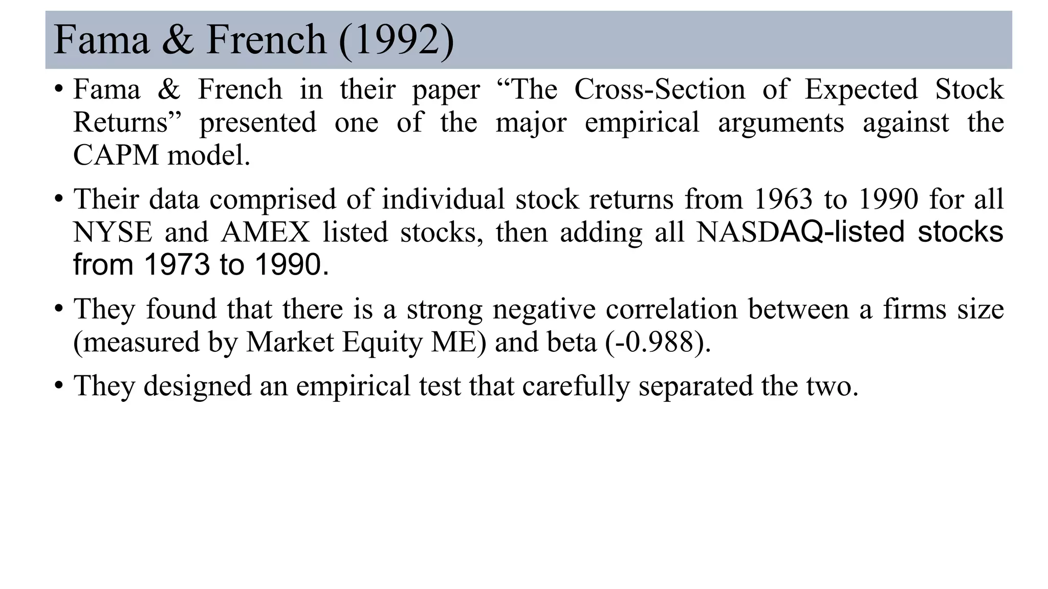 Fama & French (1992)
• Fama & French in their paper “The Cross-Section of Expected Stock
Returns” presented one of the major empirical arguments against the
CAPM model.
• Their data comprised of individual stock returns from 1963 to 1990 for all
NYSE and AMEX listed stocks, then adding all NASDAQ-listed stocks
from 1973 to 1990.
• They found that there is a strong negative correlation between a firms size
(measured by Market Equity ME) and beta (-0.988).
• They designed an empirical test that carefully separated the two.
 