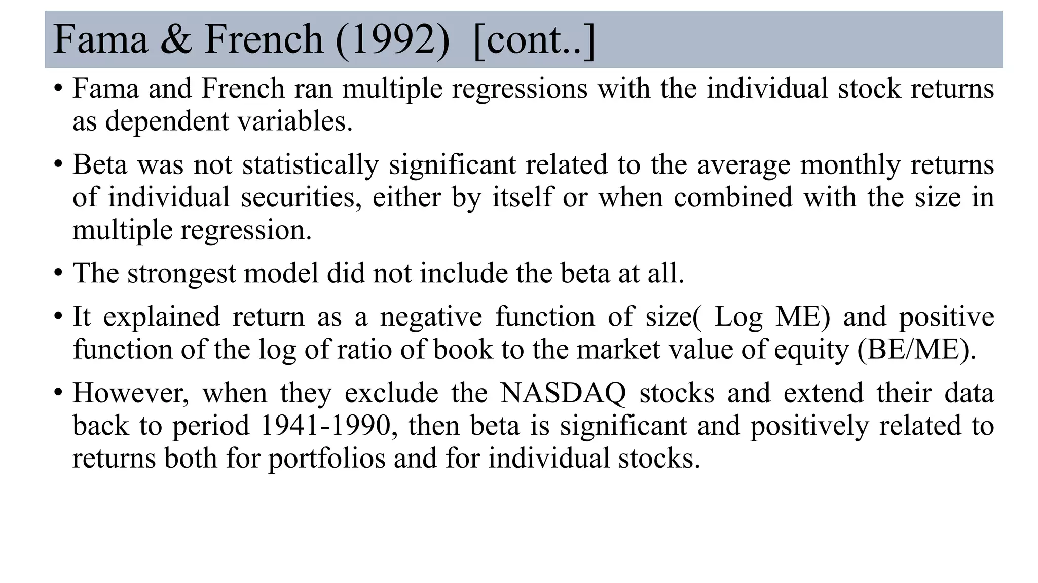 Fama & French (1992) [cont..]
• Fama and French ran multiple regressions with the individual stock returns
as dependent variables.
• Beta was not statistically significant related to the average monthly returns
of individual securities, either by itself or when combined with the size in
multiple regression.
• The strongest model did not include the beta at all.
• It explained return as a negative function of size( Log ME) and positive
function of the log of ratio of book to the market value of equity (BE/ME).
• However, when they exclude the NASDAQ stocks and extend their data
back to period 1941-1990, then beta is significant and positively related to
returns both for portfolios and for individual stocks.
 
