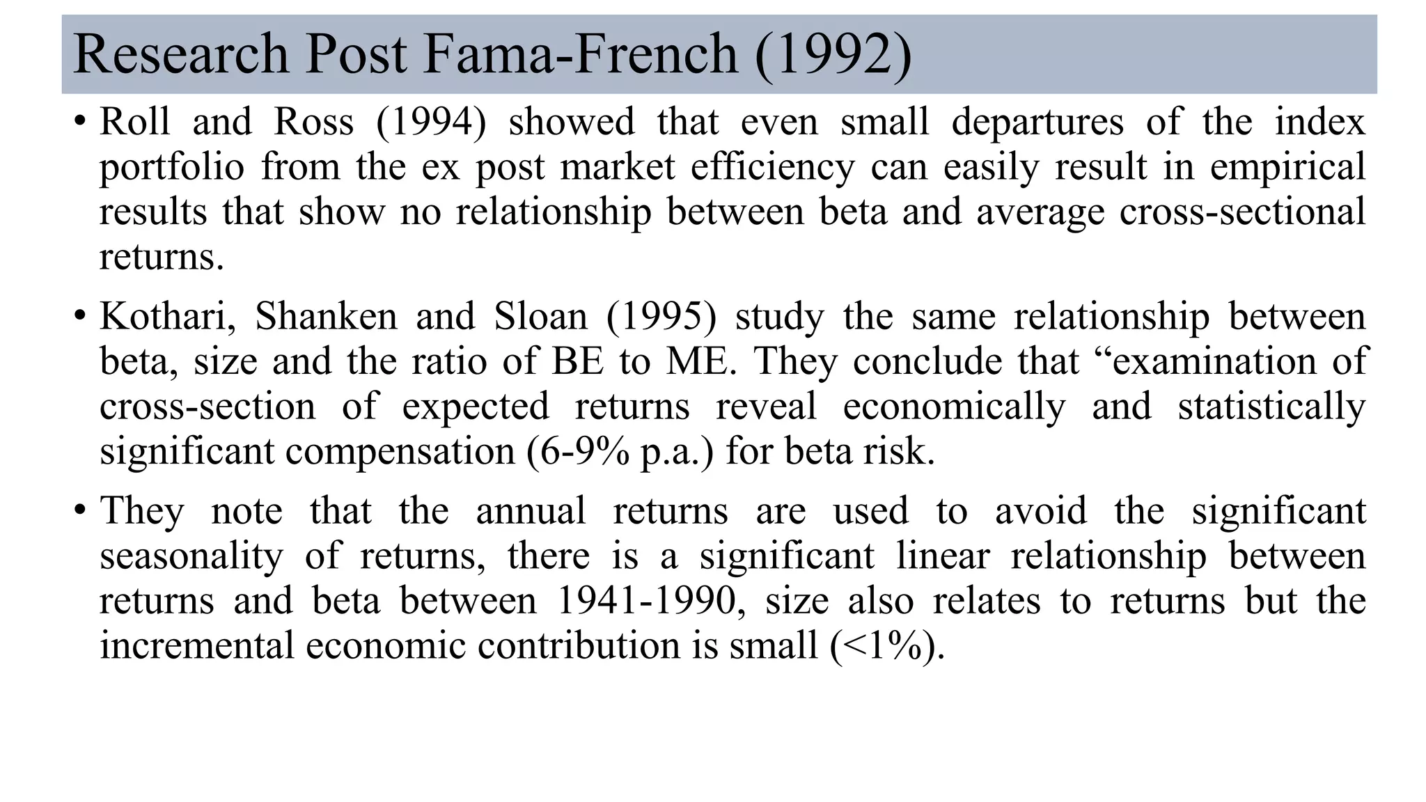 Research Post Fama-French (1992)
• Roll and Ross (1994) showed that even small departures of the index
portfolio from the ex post market efficiency can easily result in empirical
results that show no relationship between beta and average cross-sectional
returns.
• Kothari, Shanken and Sloan (1995) study the same relationship between
beta, size and the ratio of BE to ME. They conclude that “examination of
cross-section of expected returns reveal economically and statistically
significant compensation (6-9% p.a.) for beta risk.
• They note that the annual returns are used to avoid the significant
seasonality of returns, there is a significant linear relationship between
returns and beta between 1941-1990, size also relates to returns but the
incremental economic contribution is small (<1%).
 