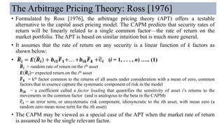 The Arbitrage Pricing Theory: Ross [1976]
• Formulated by Ross [1976], the arbitrage pricing theory (APT) offers a testable
alternative to the capital asset pricing model. The CAPM predicts that security rates of
return will be linearly related to a single common factor—the rate of return on the
market portfolio. The APT is based on similar intuition but is much more general.
• It assumes that the rate of return on any security is a linear function of k factors as
shown below:
• ෩𝑹𝒊 = 𝑬(෩𝑹𝒊) + 𝒃𝒊𝟏
෩𝑭 𝟏+. . . +𝒃𝒊𝒌
෩𝑭 𝒌 +෥∈𝒊 (i = 1, . . . , n) ….. (1)
෩𝑹𝒊 = random rate of return on the ith asset
𝑬(෩𝑹𝒊)= expected return on the ith asset
෩𝑭 𝒌 = kth factor common to the returns of all assets under consideration with a mean of zero, common
factors that in essence capture the systematic component of risk in the model
𝒃𝒊𝒌 = a coefficient called a factor loading that quantifies the sensitivity of asset i’s returns to the
movements in the common factor (and is analogous to the beta in the CAPM)
෥∈𝒊 = an error term, or unsystematic risk component, idiosyncratic to the ith asset, with mean zero (a
random zero mean noise term for the ith asset)
• The CAPM may be viewed as a special case of the APT when the market rate of return
is assumed to be the single relevant factor.
 
