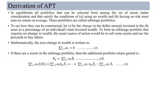 Derivation of APT
• In equilibrium all portfolios that can be selected from among the set of assets under
consideration and that satisfy the conditions of (a) using no wealth and (b) having no risk must
earn no return on average. These portfolios are called arbitrage portfolios.
• To see how they can be constructed, let wi be the change in the dollar amount invested in the ith
asset as a percentage of an individual's total invested wealth. To form an arbitrage portfolio that
requires no change in wealth, the usual course of action would be to sell some assets and use the
proceeds to buy others.
• Mathematically, the zero change in wealth is written as:
σ𝑖=1
𝑛
𝑤𝑖 = 0 ……………..(2)
• If there are n assets in the arbitrage portfolio, then the additional portfolio return gained is:
෨𝑅 𝑝 = σ𝑖=1
𝑛
𝑤𝑖
෨𝑅𝑖 ………………………..(3)
σ𝑖=1
𝑛
𝑤𝑖 𝐸( ෨𝑅𝑖) + σ𝑖=1
𝑛
𝑤𝑖 𝑏𝑖1
෨𝐹1 + ⋯ + σ𝑖=1
𝑛
𝑤𝑖 𝑏𝑖𝑘
෨𝐹𝑘 + σ𝑖=1
𝑛
𝑤𝑖 ෥∈𝑖 ………(4)
 