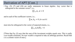 Derivation of APT [Cont..]
• Eqs. (2), (7) and (10) are really statements in linear algebra. Any vector that is
orthogonal to the constant vector*, i.e.,
σ𝑖=1
𝑛
𝑤𝑖 . 𝒆 = 0
and to each of the coefficient vectors, i.e.,
σ 𝑤𝑖 𝑏𝑖𝑘 = 0 for each k
must also be orthogonal to the vector of expected returns, i.e.,
σ𝑖=1
𝑛
𝑤𝑖 𝐸( ෨𝑅)𝑖 = 0
[*Note that Eq. (2) says that the sum of the investment weights equals zero. This is really
a no-wealth constraint. No new wealth is required to take an arbitrage position. Recall that
e is a column vector of ones.]
 