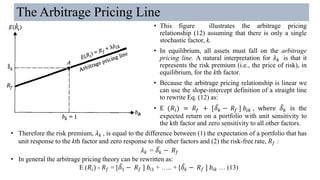 The Arbitrage Pricing Line
• This figure illustrates the arbitrage pricing
relationship (12) assuming that there is only a single
stochastic factor, k.
• In equilibrium, all assets must fall on the arbitrage
pricing line. A natural interpretation for 𝜆 𝑘 is that it
represents the risk premium (i.e., the price of risk), in
equilibrium, for the kth factor.
• Because the arbitrage pricing relationship is linear we
can use the slope-intercept definition of a straight line
to rewrite Eq. (12) as:
• E (𝑅𝑖) = 𝑅𝑓 + [ ҧ𝛿 𝑘 − 𝑅𝑓 ] 𝑏𝑖𝑘 , where ҧ𝛿 𝑘 is the
expected return on a portfolio with unit sensitivity to
the kth factor and zero sensitivity to all other factors.
• Therefore the risk premium, 𝜆 𝑘 , is equal to the difference between (1) the expectation of a portfolio that has
unit response to the kth factor and zero response to the other factors and (2) the risk-free rate, 𝑅 𝑓 :
𝜆 𝑘 = ҧ𝛿 𝑘 − 𝑅 𝑓
• In general the arbitrage pricing theory can be rewritten as:
E (𝑅𝑖) - 𝑅 𝑓 = [ ҧ𝛿1 − 𝑅 𝑓 ] 𝑏𝑖1 + ….. + [ ҧ𝛿 𝑘 − 𝑅 𝑓 ] 𝑏𝑖𝑘 … (13)
 