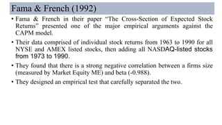Fama & French (1992)
• Fama & French in their paper “The Cross-Section of Expected Stock
Returns” presented one of the major empirical arguments against the
CAPM model.
• Their data comprised of individual stock returns from 1963 to 1990 for all
NYSE and AMEX listed stocks, then adding all NASDAQ-listed stocks
from 1973 to 1990.
• They found that there is a strong negative correlation between a firms size
(measured by Market Equity ME) and beta (-0.988).
• They designed an empirical test that carefully separated the two.
 