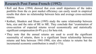 Research Post Fama-French (1992)
• Roll and Ross (1994) showed that even small departures of the index
portfolio from the ex post market efficiency can easily result in empirical
results that show no relationship between beta and average cross-sectional
returns.
• Kothari, Shanken and Sloan (1995) study the same relationship between
beta, size and the ratio of BE to ME. They conclude that “examination of
cross-section of expected returns reveal economically and statistically
significant compensation (6-9% p.a.) for beta risk.
• They note that the annual returns are used to avoid the significant
seasonality of returns, there is a significant linear relationship between
returns and beta between 1941-1990, size also relates to returns but the
incremental economic contribution is small (<1%).
 