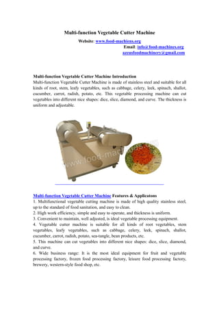 Multi-function Vegetable Cutter Machine
Website: www.food-machiens.org
Email: info@food-machines.org
azeusfoodmachinery@gmail.com
Multi-function Vegetable Cutter Machine Introduction
Multi-function Vegetable Cutter Machine is made of stainless steel and suitable for all
kinds of root, stem, leafy vegetables, such as cabbage, celery, leek, spinach, shallot,
cucumber, carrot, radish, potato, etc. This vegetable processing machine can cut
vegetables into different nice shapes: dice, slice, diamond, and curve. The thickness is
uniform and adjustable.
Multi-function Vegetable Cutter Machine Features & Applicatons
1. Multifunctional vegetable cutting machine is made of high quality stainless steel,
up to the standard of food sanitation, and easy to clean.
2. High work efficiency, simple and easy to operate, and thickness is uniform.
3. Convenient to maintain, well adjusted, is ideal vegetable processing equipment.
4. Vegetable cutter machine is suitable for all kinds of root vegetables, stem
vegetables, leafy vegetables, such as cabbage, celery, leek, spinach, shallot,
cucumber, carrot, radish, potato, sea-tangle, bean products, etc.
5. This machine can cut vegetables into different nice shapes: dice, slice, diamond,
and curve.
6. Wide business range: It is the most ideal equipment for fruit and vegetable
processing factory, frozen food processing factory, leisure food processing factory,
brewery, western-style food shop, etc.
 