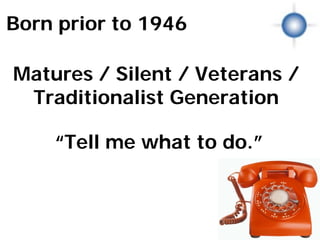 Born prior to 1946

Matures / Silent / Veterans /
 Traditionalist Generation

    “Tell me what to do.”
         Matures
 