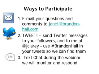 Ways to Participate
1. E-mail your questions and
   comments to janet@brandon-
   hall.com
2. TWEET! – send Twitter messages
   to your followers, and to me at
   @jclarey - use #BrandonHall in
   your tweets so we can find them
3. Text Chat during the webinar –
   we will monitor and respond
 