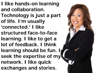 I like hands-on learning
and collaboration.
                            What
                            they
                             say




Technology is just a part
of life. I’m usually
‘connected.’ I like
structured face-to-face
learning. I like to get a
lot of feedback. I think
learning should be fun. I
seek the expertise of my
network. I like quick
exchanges and stories.
 