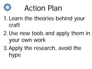 Action Plan
1. Learn the theories behind your
   craft
2. Use new tools and apply them in
   your own work
3. Apply the research, avoid the
   hype
                 Action Plan
 