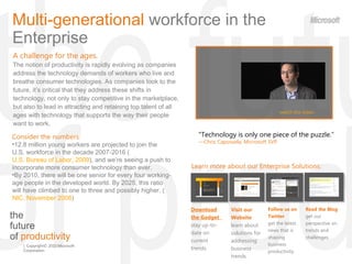 the  future  of  productivity Multi-generational  workforce in the Enterprise  A challenge for the ages. The notion of productivity is rapidly evolving as companies address the technology demands of workers who live and breathe consumer technologies. As companies look to the future, it ’s critical that they address these shifts in technology, not only to stay competitive in the marketplace, but also to lead in attracting and retaining top talent of all ages with technology that supports the way their people want to work. &quot;Technology is only one piece of the puzzle. “ — Chris Capossela, Microsoft SVP  watch the video ,[object Object],[object Object],[object Object],Learn more about our Enterprise Solutions : Read the Blog  get our perspective on trends and challenges. Download the Gadget  stay up-to-date on current trends. Visit our Website  learn about solutions for addressing business trends. Follow us on Twitter  get the latest news that is shaping  business productivity. 