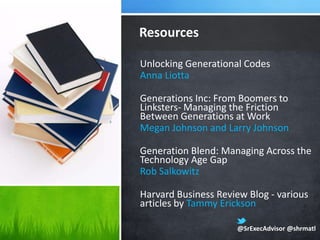 Resources

Unlocking Generational Codes
Anna Liotta

Generations Inc: From Boomers to
Linksters- Managing the Friction
Between Generations at Work
Megan Johnson and Larry Johnson

Generation Blend: Managing Across the
Technology Age Gap
Rob Salkowitz

Harvard Business Review Blog - various
articles by Tammy Erickson

                     @SrExecAdvisor @shrmatl
 