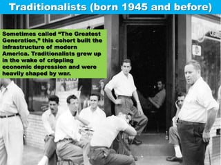 Traditionalists (born 1945 and before) Sometimes called “The Greatest Generation,” this cohort built the infrastructure of modern America. Traditionalists grew up in the wake of crippling economic depression and were heavily shaped by war. 