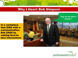 Why I Heart Bob Simpson “Hey, do you have a minute?” In a workplace that ZIGS with e-communication, Bob ZAGS by valuing face-to-face interactions. 