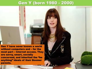 Gen Y (born 1980 - 2000) Gen Y have never known a world without computers and – for the most part – Internet access. They are savvy, smart, socially concerned, and inherited the “be anything” ideals of their Boomer parents. 