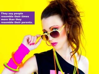 They say people resemble their times more than they resemble their parents. 