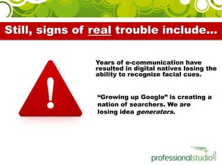 Still, signs of real trouble include…    Years of e-communication have resulted in digital natives losing the ability to recognize facial cues.      “Growing up Google” is creating a nation of searchers. We are losing idea generators. 