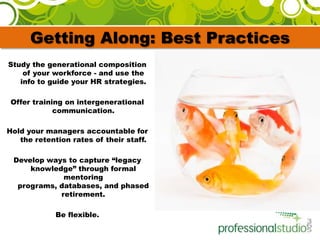 Getting Along: Best PracticesStudy the generational composition of your workforce - and use the info to guide your HR strategies. Offer training on intergenerational communication. Hold your managers accountable for the retention rates of their staff.Develop ways to capture “legacy knowledge” through formal mentoring programs, databases, and phased retirement. Be flexible.  