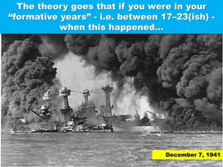 The theory goes that if you were in your “formative years” - i.e. between 17–23(ish) - when this happened…December 7, 1941