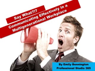 Say What?!?  Communicating Effectively in a Multigenerational Workplace   By Emily Bennington Professional Studio 365 
