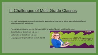 II. Challenges of Multi Grade Classes
◦ In a multi- grade class environment, each teacher is expected to know and be able to teach effectively different
subject areas at diff. grade levels.
◦ For example, one teacher who has the responsibility for grades 1,2 and 3 would need to know:
◦ Social Studies at Grade levels 1, 2 and 3
◦ Mathematics at Grade levels 1, 2 and 3
◦ Language, Arts/ English at Grade levels 1, 2 and 3
 