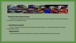 ◦ Community Liaison /Resource Person
Cooperation and assistance of the local community is needed to improve the quality of the educational services
provided by the multi grade schools
School Worker/ Counsellor
Plays an important role as an adviser to students and their families, in a wide range of social, and possibly
psychological matters
Material Designer
Multi grade teachers need to develop their own support materials related to pupil’s environment
 