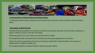◦A representative of Cultural, Moral and Political Values
◦ A multi grade teacher plays an important role in the life of the community in terms of cultural, moral and political
values
Advantages of Small Schools
•Enables the learning activities in the school to be relevant to the pupils’ lives within the community, as teachers ca
adapt to national curriculum to the life of the village,
•Motivates parents to be more involves in the learning of their children
•Encourages the active involvement of the community and community organizations in the school.
•Allows the school to support the community by providing an opportunity for adult education, and serving as a
meeting place for village committees, etc.
•Encourages interaction and support between older and younger children.
 