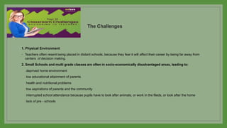 The Challenges
1. Physical Environment
◦ Teachers often resent being placed in distant schools, because they fear it will affect their career by being far away from
centers of decision making.
2. Small Schools and multi grade classes are often in socio-economically disadvantaged areas, leading to:
deprived home environment
low educational attainment of parents
health and nutritional problems
low aspirations of parents and the community
interrupted school attendance because pupils have to look after animals, or work in the fileds, or look after the home
lack of pre - schools
 