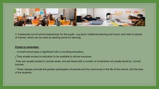 3. Inadequate out-of-school experiences for the pupils , e.g sport, traditional dancing and music, and visits to places
of interest, which can be used as starting points for learning.
Points to remember:
- A small school plays a significant role in providing education.
- They enable access to education to be available to almost everyone
They are usually located in remote areas, and are faced with a number of constraints not usually faced by normal
schools
- These classes promote the greater participation of parents and the community in the life of the school, and the lives
of the students.
 