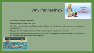 Why Partnership?
◦ Education is a long term investment
◦ Its rewards are only reaped later in life.
◦ Govt is the primary investor, beneficiaries are the individuals and their families, private sector and community and
society at large.
◦ Many schools with multi grade classed tend to have inadequate resources and personnel.
◦ Partnership provides avenue through which resources can be strengthened, and the community can participate in
the education of the child, and the life of the school.
 