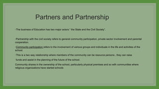 Partners and Partnership
◦The business of Education has two major actors “ the State and the Civil Society”.
◦Partnership with the civil society refers to general community participation, private sector involvement and parental
cooperation.
◦Community participation refers to the involvement of various groups and individuals in the life and activities of the
school.
◦This is a two way relationship where members of the community can be resource persons , they can raise
funds and assist in the planning of the future of the school.
Community shares in the ownership of the school, particularly physical premises and so with communities where
religious organizations have started schools
 