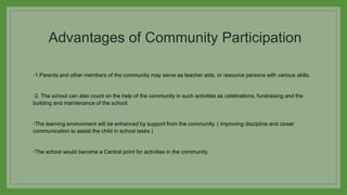 Advantages of Community Participation
◦1.Parents and other members of the community may serve as teacher aids, or resource persons with various skills.
◦2. The school can also count on the help of the community in such activities as celebrations, fundraising and the
building and maintenance of the school.
◦The learning environment will be enhanced by support from the community. ( improving discipline and closer
communication to assist the child in school tasks )
◦The school would become a Central point for activities in the community.
 