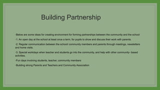 Building Partnership
◦Below are some ideas for creating environment for forming partnerships between the community and the school
◦1. An open day at the school at least once a term, for pupils to show and discuss their work with parents.
◦2. Regular communication between the school/ community members and parents through meetings, newsletters
and home visits.
◦3. Special workdays when teacher and students go into the community, and help with other community- based
activities.
◦Fun days involving students, teacher, community members
◦Building strong Parents and Teachers and Community Association
 