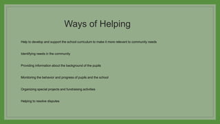 Ways of Helping
Help to develop and support the school curriculum to make it more relevant to community needs
Identifying needs in the community
Providing information about the background of the pupils
Monitoring the behavior and progress of pupils and the school
Organizing special projects and fundraising activities
Helping to resolve disputes
 