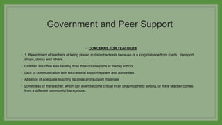Government and Peer Support
◦ CONCERNS FOR TEACHERS
◦ 1. Resentment of teachers at being placed in distant schools because of a long distance from roads , transport,
shops, clinics and others.
◦ Children are often less healthy than their counterparts in the big school.
◦ Lack of communication with educational support system and authorities
◦ Absence of adequate teaching facilities and support materials
◦ Loneliness of the teacher, which can even become critical in an unsympathetic setting, or if the teacher comes
from a different community/ background.
 